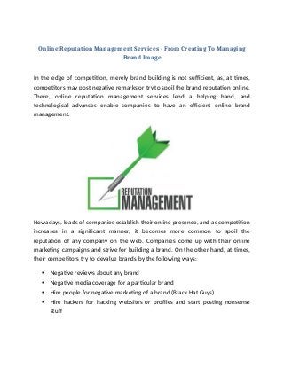 Online Reputation Management Services - From Creating To Managing
Brand Image
In the edge of competition, merely brand building is not sufficient, as, at times,
competitors may post negative remarks or try to spoil the brand reputation online.
There, online reputation management services lend a helping hand, and
technological advances enable companies to have an efficient online brand
management.
Nowadays, loads of companies establish their online presence, and as competition
increases in a significant manner, it becomes more common to spoil the
reputation of any company on the web. Companies come up with their online
marketing campaigns and strive for building a brand. On the other hand, at times,
their competitors try to devalue brands by the following ways:
 Negative reviews about any brand
 Negative media coverage for a particular brand
 Hire people for negative marketing of a brand (Black Hat Guys)
 Hire hackers for hacking websites or profiles and start posting nonsense
stuf
 