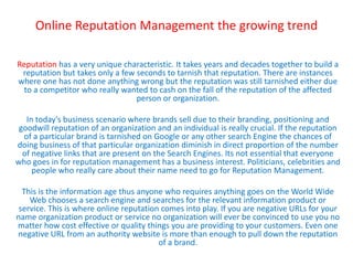 Online Reputation Management the growing trend

Reputation has a very unique characteristic. It takes years and decades together to build a
 reputation but takes only a few seconds to tarnish that reputation. There are instances
where one has not done anything wrong but the reputation was still tarnished either due
  to a competitor who really wanted to cash on the fall of the reputation of the affected
                                 person or organization.

   In today’s business scenario where brands sell due to their branding, positioning and
 goodwill reputation of an organization and an individual is really crucial. If the reputation
  of a particular brand is tarnished on Google or any other search Engine the chances of
doing business of that particular organization diminish in direct proportion of the number
  of negative links that are present on the Search Engines. Its not essential that everyone
who goes in for reputation management has a business interest. Politicians, celebrities and
     people who really care about their name need to go for Reputation Management.

  This is the information age thus anyone who requires anything goes on the World Wide
    Web chooses a search engine and searches for the relevant information product or
 service. This is where online reputation comes into play. If you are negative URLs for your
name organization product or service no organization will ever be convinced to use you no
matter how cost effective or quality things you are providing to your customers. Even one
negative URL from an authority website is more than enough to pull down the reputation
                                         of a brand.
 