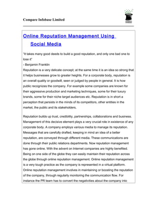 Compare Infobase Limited



Online Reputation Management Using
      Social Media

“It takes many good deeds to build a good reputation, and only one bad one to
lose it”
- Benjamin Franklin
Reputation is a very delicate concept; at the same time it is an idea so strong that
it helps businesses grow to greater heights. For a corporate body, reputation is
an overall quality or goodwill, seen or judged by people in general. It is how
public recognizes the company. For example some companies are known for
their aggressive production and marketing techniques, some for their luxury
brands, some for their niche target audiences etc. Reputation is in short a
perception that persists in the minds of its competitors, other entities in the
market, the public and its stakeholders.

Reputation builds up trust, credibility, partnerships, collaborations and business.
Management of this decisive element plays a very crucial role in existence of any
corporate body. A company employs various media to manage its reputation.
Messages that are carefully drafted, keeping in mind an idea of a better
reputation, are conveyed through different media. These communications are
done through their public relations departments. Now reputation management
has gone online. With the advent on Internet companies are highly benefited.
Being on one side of the globe they can easily maintain their reputation across
the globe through online reputation management. Online reputation management
is a very tough practice as the company is represented in a virtual platform.
Online reputation management involves in maintaining or boosting the reputation
of the company, through regularly monitoring the communication flow. For
instance the PR team has to convert the negativities about the company into
 
