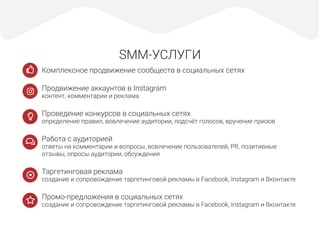 SMM-УСЛУГИ
Комплексное продвижение сообществ в социальных сетях
Продвижение аккаунтов в Instagram
контент, комментарии и реклама
Проведение конкурсов в социальных сетях
определение правил, вовлечение аудитории, подсчёт голосов, вручение призов
Работа с аудиторией
ответы на комментарии и вопросы, вовлечение пользователей, PR, позитивные
отзывы, опросы аудитории, обсуждения
Таргетинговая реклама
создание и сопровождение таргетинговой рекламы в Facebook, Instagram и Вконтакте
Промо-предложения в социальных сетях
создание и сопровождение таргетинговой рекламы в Facebook, Instagram и Вконтакте
 