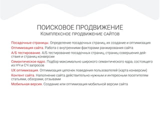 ПОИСКОВОЕ ПРОДВИЖЕНИЕ
КОМПЛЕКСНОЕ ПРОДВИЖЕНИЕ САЙТОВ
Посадочные страницы. Определение посадочных страниц, их создание и оптимизация
Оптимизация сайта. Работа с внутренними факторами ранжирования сайта
А/Б тестирование. А/Б тестирование посадочных страниц, страниц совершения дей-
ствия и страниц конверсии
Семантическое ядро. Подбор максимально широкого семантического ядра, состоящего
из НЧ и СЧ запросов
UX оптимизация. Оптимизация цепочек поведения пользователей (карта конверсии)
Контент сайта. Наполнение сайта действительно нужным и интересным посетителям
статьями, обзорами, отзывами
Мобильная версия. Создание или оптимизация мобильной версии сайта
 