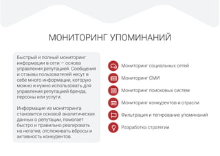 МОНИТОРИНГ УПОМИНАНИЙ
Быстрый и полный мониторинг
информации в сети — основа
управления репутацией. Сообщения
и отзывы пользователей несут в
себе много информации, которую
можно и нужно использовать для
управления репутацией бренда,
персоны или услуги.
Информация из мониторинга
становится основой аналитических
данных о репутации, помогает
быстро и правильно реагировать
на негатив, отслеживать вбросы и
активность конкурентов.
Мониторинг социальных сетей
Мониторинг СМИ
Мониторинг поисковых систем
Мониторинг конкурентов и отрасли
Фильтрация и тегирование упоминаний
Разработка стратегии
 