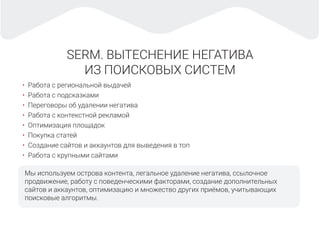 SERM. ВЫТЕСНЕНИЕ НЕГАТИВА
ИЗ ПОИСКОВЫХ СИСТЕМ
Мы используем острова контента, легальное удаление негатива, ссылочное
продвижение, работу с поведенческими факторами, создание дополнительных
сайтов и аккаунтов, оптимизацию и множество других приёмов, учитывающих
поисковые алгоритмы.
• Работа с региональной выдачей
• Работа с подсказками
• Переговоры об удалении негатива
• Работа с контекстной рекламой
• Оптимизация площадок
• Покупка статей
• Создание сайтов и аккаунтов для выведения в топ
• Работа с крупными сайтами
 
