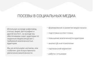 ПОСЕВЫ В СОЦИАЛЬНЫХ МЕДИА
Используя на входе инфоповод,
статью, видео, фотографию и
другой контент, на выходе мы
обеспечиваем охват аудитории по
заданным медиа-ресурсам с
требуемой вовлеченностью
аудитории.
Мы не используем «котиков» или
«собачек» для искусственного
увеличения вовлеченности.
• формирование и развитие медиа-канала
• подготовка контент-плана
• повышение вовлеченности аудитории
• анализ ЦА и её психологии
• партизанский маркетинг
• работа с отзывами
 