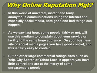 Why Online Reputation Mgt?
•   In this world of universal, instant and fairly
    anonymous communications using the Internet and
    especially social media, both good and bad things can
    happen.

•   As we saw last hour, some people, fairly or not, will
    use this medium to complain about your service or
    facility to the same huge audience. On your business
    site or social media pages you have good control, and
    this is fairly easy to contain

•   But on other large commercial ratings sites such as
    Yelp, City Search or Yahoo Local it appears you have
    little control and are at the mercy of some
    unreasonable people
 
