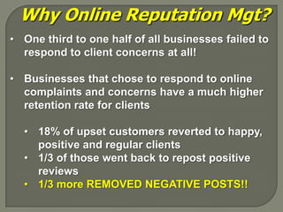 Why Online Reputation Mgt?
• One third to one half of all businesses failed to
  respond to client concerns at all!

• Businesses that chose to respond to online
  complaints and concerns have a much higher
  retention rate for clients

  • 18% of upset customers reverted to happy,
    positive and regular clients
  • 1/3 of those went back to repost positive
    reviews
  • 1/3 more REMOVED NEGATIVE POSTS!!
 