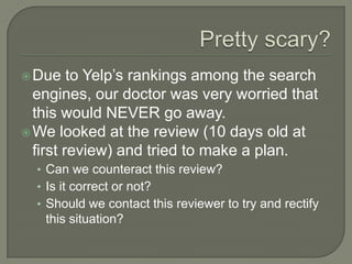  Due    to Yelp’s rankings among the search
  engines, our doctor was very worried that
  this would NEVER go away.
 We looked at the review (10 days old at
  first review) and tried to make a plan.
  • Can we counteract this review?
  • Is it correct or not?
  • Should we contact this reviewer to try and rectify
   this situation?
 