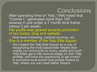  Afterspending time on Yelp, VNN noted that
  “Connie L” generated more than 100
  reviews in just under a 7 month time frame
  (about 3 per week).
 Her profile was geared towards promotion
  of her books, blog and website.
  • Multi-level marketing, residual incomes, etc
 She   is a member of the Yelp Elite Squad
  • We created the Yelp Elite Squad as a way of
    recognizing the most passionate Yelpers that
    makes our community so funny, useful and cool!
    Yelp Elites get a nifty annual badge on their Yelp
    profiles, and have the opportunity to get invited
    to exclusive local events and parties hosted by
    Yelp, where you can meet fellow Yelpers.
 