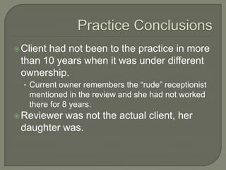  Client
       had not been to the practice in more
 than 10 years when it was under different
 ownership.
  • Current owner remembers the “rude” receptionist
   mentioned in the review and she had not worked
   there for 8 years.
 Reviewerwas not the actual client, her
 daughter was.
 