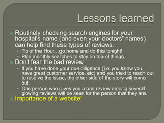    Routinely checking search engines for your
    hospital’s name (and even your doctors’ names)
    can help find these types of reviews.
    • Tip of the Hour…go home and do this tonight!
    • Plan monthly searches to stay on top of things.
   Don’t fear the bad review
    • If you have done your due diligence (i.e. you know you
      have great customer service, etc) and you tried to reach out
      to resolve the issue, the other side of the story will come
      out.
    • One person who gives you a bad review among several
      glowing reviews will be seen for the person that they are.
   Importance of a website!
 