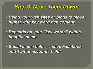 Step 3: Move Them Down!
• Using your web sites or blogs to move
  higher with key word rich content

• Depends on your “key words” within
  hospital name

• Social media helps - active Facebook
  and Twitter accounts help!
 