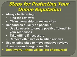 Steps for Protecting Your
       Online Reputation
• Always be listening!
  • Find the reviews!
  • Claim ownership on review sites
• Respond as quickly as possible
  • Use keywords to create positive “cloud” in
    your responses
  • Take offline if necessary
  • Remove offensive or falsified reviews
• Use existing sites to move negative reviews
  down in search engine results
• Don’t worry…there will be lots of pictures!!
 