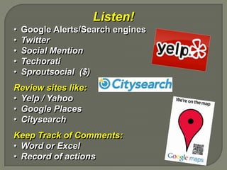 Listen!
•   Google Alerts/Search engines
•   Twitter
•   Social Mention
•   Techorati
•   Sproutsocial ($)
Review sites like:
• Yelp / Yahoo
• Google Places
• Citysearch
Keep Track of Comments:
• Word or Excel
• Record of actions
 