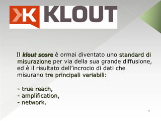 Il klout score è ormai diventato uno standard di
misurazione per via della sua grande diffusione,
ed è il risultato dell’incrocio di dati che
misurano tre principali variabili:

- true reach,
- amplification,
- network.
                                              11
 