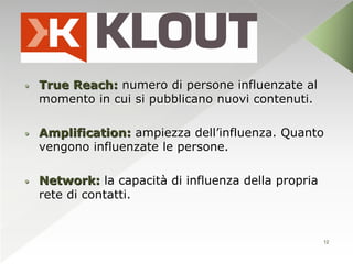•   True Reach: numero di persone influenzate al
    momento in cui si pubblicano nuovi contenuti.

•   Amplification: ampiezza dell’influenza. Quanto
    vengono influenzate le persone.

•   Network: la capacità di influenza della propria
    rete di contatti.


                                                      12
 