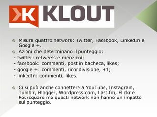     Misura quattro network: Twitter, Facebook, LinkedIn e
     Google +.
    Azioni che determinano il punteggio:
-   twitter: retweets e menzioni;
-   facebook: commenti, post in bacheca, likes;
-   google +: commenti, ricondivisione, +1;
-   linkedIn: commenti, likes.

   Ci si può anche connettere a YouTube, Instagram,
    Tumblr, Blogger, Wordpress.com, Last.fm, Flickr e
    Foursquare ma questi network non hanno un impatto
    sul punteggio.
 