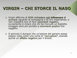 VIRGIN – CHI STORCE IL NASO

   Virgin afferma di NON richiedere agli influencers di
    scrivere riguardo la compagnia e le loro esperienze, e
    non impedirà loro di fare commenti negativi,
    ovviamente è chiaro che chi ha ricevuto un biglietto
    omaggio sarà più portato a commenti positivi che
    negativi.

   Il pericolo è dunque che un’azione del genere possa
    essere vista come una sorta di “corruzione”, avendo
    quindi un effetto negativo per il brand.




                                                             21
 