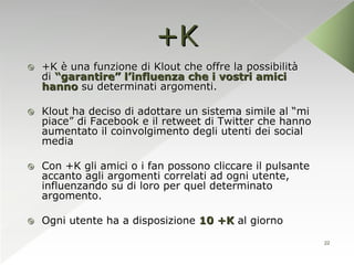 +K
   +K è una funzione di Klout che offre la possibilità
    di “garantire” l’influenza che i vostri amici
    hanno su determinati argomenti.

   Klout ha deciso di adottare un sistema simile al “mi
    piace” di Facebook e il retweet di Twitter che hanno
    aumentato il coinvolgimento degli utenti dei social
    media

   Con +K gli amici o i fan possono cliccare il pulsante
    accanto agli argomenti correlati ad ogni utente,
    influenzando su di loro per quel determinato
    argomento.

   Ogni utente ha a disposizione 10 +K al giorno

                                                            22
 