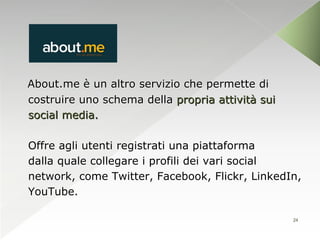 About.me è un altro servizio che permette di
costruire uno schema della propria attività sui
social media.

Offre agli utenti registrati una piattaforma
dalla quale collegare i profili dei vari social
network, come Twitter, Facebook, Flickr, LinkedIn,
YouTube.

                                                  24
 