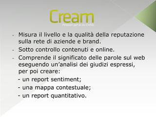 - Misura il livello e la qualità della reputazione
  sulla rete di aziende e brand.
- Sotto controllo contenuti e online.
- Comprende il significato delle parole sul web
  eseguendo un’analisi dei giudizi espressi,
  per poi creare:
  - un report sentiment;
  - una mappa contestuale;
  - un report quantitativo.
 