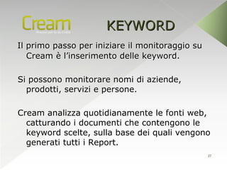 KEYWORD
Il primo passo per iniziare il monitoraggio su
   Cream è l’inserimento delle keyword.

Si possono monitorare nomi di aziende,
  prodotti, servizi e persone.

Cream analizza quotidianamente le fonti web,
  catturando i documenti che contengono le
  keyword scelte, sulla base dei quali vengono
  generati tutti i Report.
                                                 27
 
