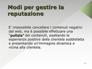 Modi per gestire la
reputazione

E’ impossibile cancellare i contenuti negativi
dal web, ma è possibile effettuare una
“pulizia” dei contenuti, esaltando le
esperienze positive della clientela soddisfatta
e presentando un’immagine dinamica e
vicina alla clientela.



                                              29
 