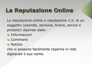 La Reputazione Online
La reputazione online o reputazione 2.0, di un
soggetto (aziende, persone, brand, servizi e
prodotti) dipende dalle:
 Informazioni
 Commenti
 Notizie
che si possono facilmente reperire in rete
digitando il suo nome.

                                                 3
 