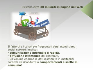 Esistono circa 30 miliardi di pagine nel Web




Il fatto che i canali più frequentati dagli utenti siano
social network implica:
• comunicazione informale e rapida,
• diffusione istantanea dei contenuti,
• un volume enorme di dati distribuito in molteplici
contesti da ricondurre a comportamenti e scelte di
consumo!
 