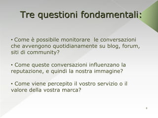 Tre questioni fondamentali:

• Come è possibile monitorare le conversazioni
che avvengono quotidianamente su blog, forum,
siti di community?

• Come queste conversazioni influenzano la
reputazione, e quindi la nostra immagine?

• Come viene percepito il vostro servizio o il
valore della vostra marca?


                                                 8
 