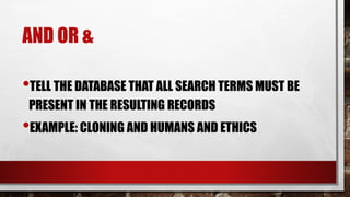 AND OR &
•TELL THE DATABASE THAT ALL SEARCH TERMS MUST BE
PRESENT IN THE RESULTING RECORDS
•EXAMPLE: CLONING AND HUMANS AND ETHICS
 