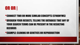 OR OR |
•CONNECT TWO OR MORE SIMILAR CONCEPTS (SYNONYMS)
•BROADEN YOUR RESULTS, TELLING THE DATABASE THAT ANY OF
YOUR SEARCH TERMS CAN BE PRESENT IN THE RESULTING
RECORDS
•EXAMPLE: CLONING OR GENETICS OR REPRODUCTION
 