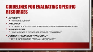GUIDELINES FOR EVALUATING SPECIFIC
RESOURCES
• AUTHORITY
• WHO IS THE AUTHOR?
• AFFILIATION
• IS THE AUTHOR AFFILIATED WITH A REPUTABLE INSTITUTION OR ORGANIZATION?
• AUDIENCE LEVEL
• WHAT AUDIENCE IS THE WEB SITE DESIGNED FORCURRENCY
•CONTENT RELIABILITY/ACCURACY
• IS THE INFORMATION FACTUAL, NOT OPINION?
 