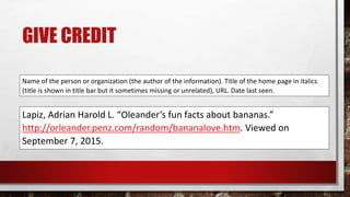GIVE CREDIT
Name of the person or organization (the author of the information). Title of the home page in italics
(title is shown in title bar but it sometimes missing or unrelated), URL. Date last seen.
Lapiz, Adrian Harold L. “Oleander’s fun facts about bananas.”
http://orleander.penz.com/random/bananalove.htm. Viewed on
September 7, 2015.
 