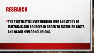 RESEARCH
•THE SYSTEMATIC INVESTIGATION INTO AND STUDY OF
MATERIALS AND SOURCES IN ORDER TO ESTABLISH FACTS
AND REACH NEW CONCLUSIONS.
 