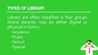 TYPES OF LIBRARY
Library are often classified in four groups
(these libraries may be either digital or
physical in form ):
•Academic
•Public
•School
•Special
 
