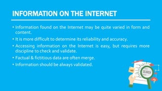 INFORMATION ON THE INTERNET
• Information found on the Internet may be quite varied in form and
content.
• It is more difficult to determine its reliability and accuracy.
• Accessing information on the Internet is easy, but requires more
discipline to check and validate.
• Factual & fictitious data are often merge.
• Information should be always validated.
 
