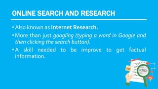 ONLINE SEARCH AND RESEARCH
• Also known as Internet Research.
• More than just googling (typing a word in Google and
then clicking the search button).
• A skill needed to be improve to get factual
information.
 