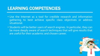 LEARNING COMPETENCIES
• Use the Internet as a tool for credible research and information
gathering to best achieve specific class objectives or address
situational.
• Students will be better users of search engines. In particular, they can
be more deeply aware of search techniques that will give results that
are useful for their academic and chosen career.
 