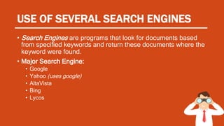 USE OF SEVERAL SEARCH ENGINES
• Search Engines are programs that look for documents based
from specified keywords and return these documents where the
keyword were found.
• Major Search Engine:
• Google
• Yahoo (uses google)
• AltaVista
• Bing
• Lycos
 