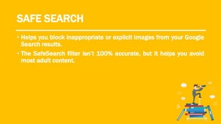 SAFE SEARCH
• Helps you block inappropriate or explicit images from your Google
Search results.
• The SafeSearch filter isn’t 100% accurate, but it helps you avoid
most adult content.
 