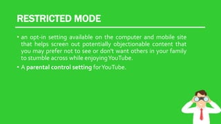 RESTRICTED MODE
• an opt-in setting available on the computer and mobile site
that helps screen out potentially objectionable content that
you may prefer not to see or don't want others in your family
to stumble across while enjoyingYouTube.
• A parental control setting forYouTube.
 