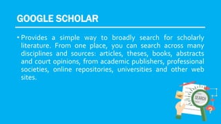 GOOGLE SCHOLAR
• Provides a simple way to broadly search for scholarly
literature. From one place, you can search across many
disciplines and sources: articles, theses, books, abstracts
and court opinions, from academic publishers, professional
societies, online repositories, universities and other web
sites.
 