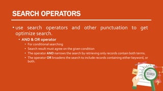 SEARCH OPERATORS
• use search operators and other punctuation to get
optimize search.
• AND & OR operator
• For conditional searching
• Search result must agree on the given condition
• The operator AND narrows the search by retrieving only records contain both terms.
• The operator OR broadens the search to include records containing either keyword, or
both.
 
