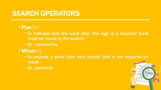 SEARCH OPERATORS
• Plus (+)
• To indicate that the word after the sign is a required word
must be found in the search.
• Ex. +preventive
• Minus (-)
• To exclude a word from your search that is not required on
result.
• Ex: -personal
 