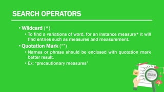 SEARCH OPERATORS
• Wildcard (*)
• To find a variations of word, for an instance measure* it will
find entries such as measures and measurement.
• Quotation Mark (“”)
• Names or phrase should be enclosed with quotation mark
better result.
• Ex: “precautionary measures”
 