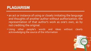 PLAGIARISM
• an act or instance of using or closely imitating the language
and thoughts of another author without authorization; the
representation of that author's work as one's own, as by
not crediting the original.
• Using other people’s words and ideas without clearly
acknowledging the source of the information
 