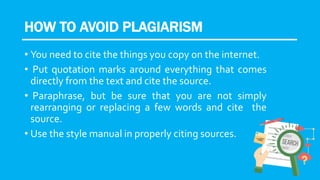 HOW TO AVOID PLAGIARISM
• You need to cite the things you copy on the internet.
• Put quotation marks around everything that comes
directly from the text and cite the source.
• Paraphrase, but be sure that you are not simply
rearranging or replacing a few words and cite the
source.
• Use the style manual in properly citing sources.
 