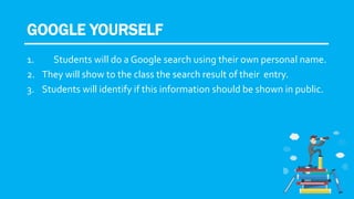 GOOGLE YOURSELF
1. Students will do a Google search using their own personal name.
2. They will show to the class the search result of their entry.
3. Students will identify if this information should be shown in public.
 