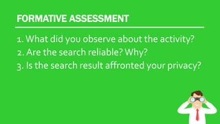 FORMATIVE ASSESSMENT
1.What did you observe about the activity?
2. Are the search reliable?Why?
3. Is the search result affronted your privacy?
 