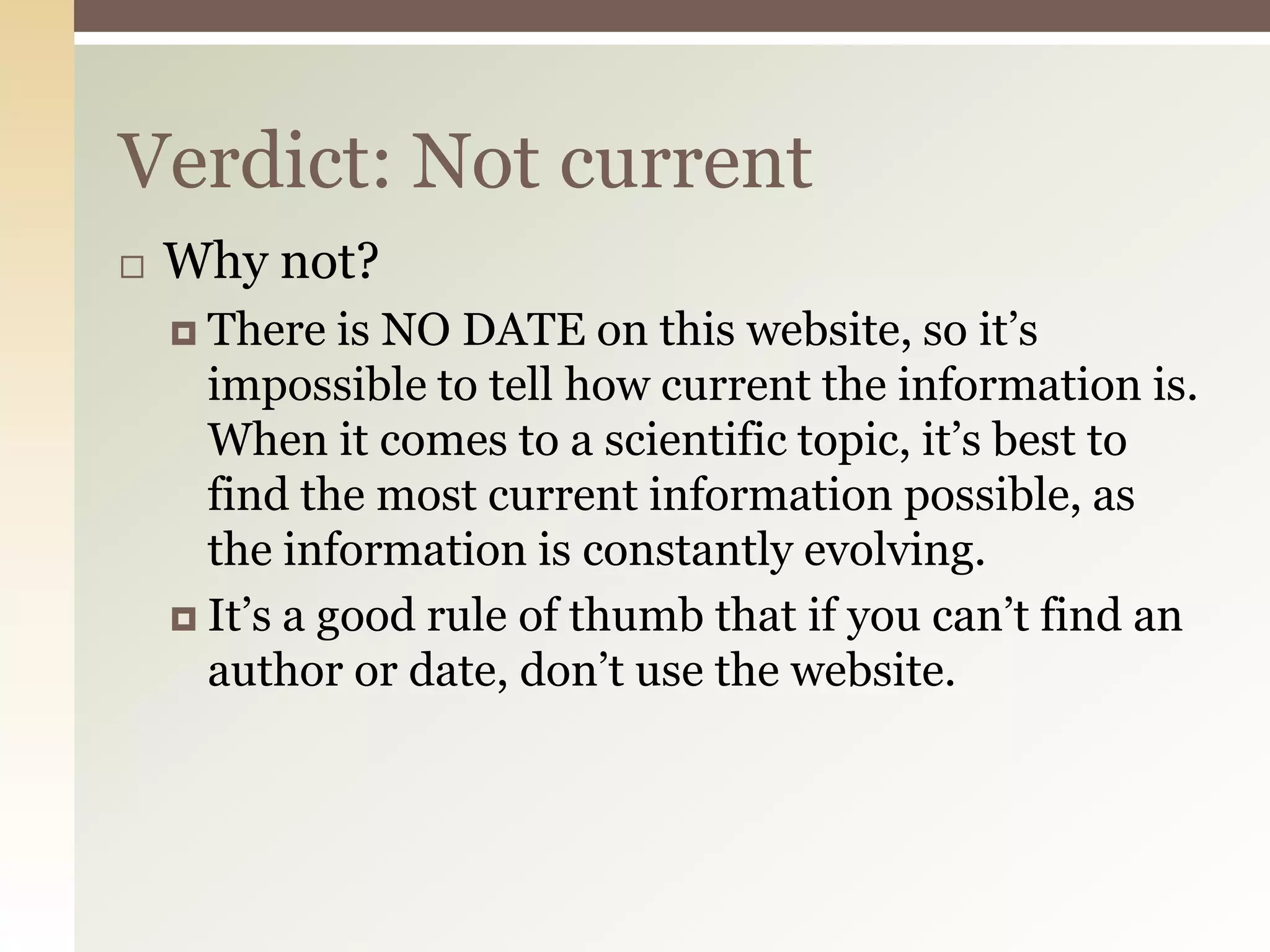 Verdict: Not current
   Why not?
     There   is NO DATE on this website, so it’s
      impossible to tell how current the information is.
      When it comes to a scientific topic, it’s best to
      find the most current information possible, as
      the information is constantly evolving.
     It’s a good rule of thumb that if you can’t find an
      author or date, don’t use the website.
 